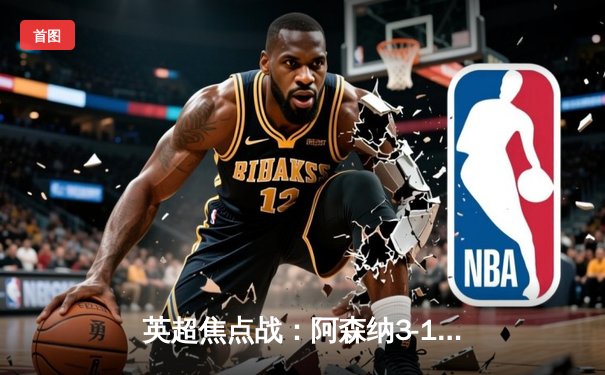 英超焦点战：阿森纳3-1逆转利物浦，萨卡传射建功领跑积分榜